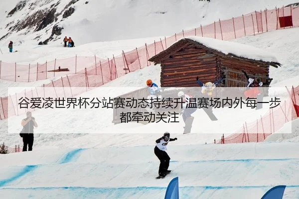 谷爱凌世界杯分站赛动态持续升温赛场内外每一步都牵动关注