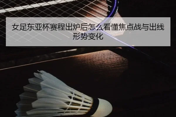 女足东亚杯赛程出炉后怎么看懂焦点战与出线形势变化